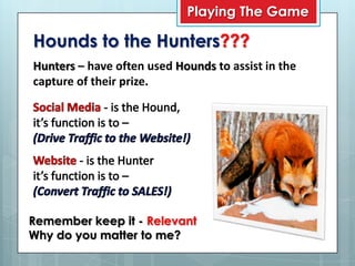 Playing The Game

Hounds to the Hunters???
Hunters – have often used Hounds to assist in the
capture of their prize.




Remember keep it - Relevant
Why do you matter to me?
 