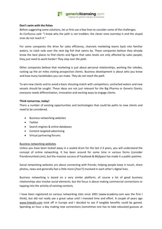 Don’t swim with the fishes
Before suggesting some solutions, let us first use a few lines to consider some of the challenges.
As Confucius said: “I know why the path is not trodden; the clever ones overstep it and the stupid
ones do not reach it.”

For some companies the drive for sales efficiency, channels marketing teams back into familiar
waters, to clash rods over the next big fish that swims by. These companies believe they already
know the best places to find clients and figure that sales levels are only affected by sales people;
they just need to work harder! They step over the path.

Other companies believe that marketing is just about personal relationships, working the rolodex,
racking up the air miles visiting prospective clients. Business development is about who you know
and how many handshakes you can make. They do not reach the path.

To win new clients and to avoid a basic shouting match with competitors; uncharted waters and new
vessels should be sought. These ideas are not just relevant for the Big Pharma or Generic Giants;
everyone needs differentiation, innovation and exciting ways to engage clients.

Think tomorrow, today!
There a number of existing opportunities and technologies that could be paths to new clients and
need to be considered.

   •   Business networking websites
   •   Twitter
   •   Search engines & online databases
   •   Content targeted advertising
   •   Virtual partnering forums

Business networking websites
Unless you have been locked away in a sealed drum for the last 2-3 years, you will understand the
concept of online networking. It has been around for some time in various forms (consider
friendsreunited.com), but the massive success of Facebook & MySpace has made it a public pastime.

Social networking websites are about connecting with friends; helping people keep in touch, share
photos, news and generally feel a little more (/too!?) involved in each other’s digital lives.

Business networking is based on a very similar platform; of course a lot of good business
relationships also involve social elements; but the focus is about making commercial connections or
tapping into the activity of existing contacts.

I have been registered on various networking sites since 2001 (www.ecademy.com was the first I
think), but did not really see a great value until I invested time and effort. A couple of years ago
www.linkedIn.com took off in Europe and I decided to see if tangible benefits could be gained.
Spending an hour a day making new connections (sometimes one has to take educated guesses at
 