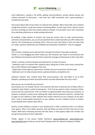 email addresses!), creating a full profile, getting recommendations, joining relevant groups and
making comments on discussions. I now have over 1500 connections and a group growing in
membership each week.

The results? About 20% of new clients are referrals from LinkedIn, 30% of web traffic and a network
of high level contacts I could never dream of achieving offline. At each major event I attend, around
1/3 of my meetings are with new contacts made via LinkedIn. A much better return than I would get
from attending conferences or simply sending cold emails.

By building a large network of contacts and using the various tools to make announcements,
comments and promotions, you can ensure potential clients understand what you offer without the
need to ‘risk’ contacting you and being sold to. They are much more likely to reach out when they
are ready, a positive relationship and credibility has already been established – they are engaged!

Twitter
This is another relatively recent web tool that is already firmly fixed in the public vocabulary.
Twitter is a micro-blogging tool which allows you 140 characters per Tweet to communicate with
your followers (connections) and all of them receive the message simultaneously on their news feed.

Twitter is used by a variety of people and companies for a variety of reasons.
- Celebrities used it to maintain their celebrity status; telling fans of their every move, sharing their
lives so their followers feel engaged in their lives.
- Organisations (news agencies, government, charities etc) use it to send out real time news
- Big brands use it to make announcements, special promotions, competitions etc

Individual Tweeters then reTweet these little announcements, links and titbits to all of their
followers, spreading top Tweets around the world in seconds! (Remember the riots in Iran!)

How can you use it to benefit your business?
Assuming you are not already ‘famous’ and customers will want to seek you out to follow; effort is
needed to make Twitter a useful marketing tool. First of all you need to create a Company Twitter
account and not a personal one. Then use Twitter to regularly publish news about your company, its
products, its people or pretty much anything that might interest potential customers. Includes links
to pages on your website or other websites that contain references to your company. [If you don’t
have a way to easily publish documents on your website, use your LinkedIn account or another
trusted website that created unique URL’s].

Second, connect (follow) to anyone or any company that is either a potential client or an industry
news agency. Often if you follow someone, they will follow you back and then they will see your
Tweets. Make them interesting and they will take notice. A news agency might even reTweet and
you get free promotion to their readership!

Thirdly, register in the various Twitter directories (www.wefollow.com, www.twellow.com,
www.tweetfind.com) so that you can be found if people search for relevant companies to follow.
 