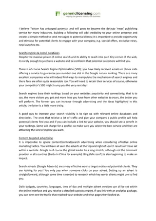 I believe Twitter has untapped potential and will grow to become the defacto ‘news’ publishing
service for many industries. Building a following will add credibility to your online presence and
creates a simple method to send messages to potential clients; it is important to provide opportunity
and stimulus for potential clients to engage with your company; e.g. special offers, exclusive news,
new launches etc.

Search engines & online databases
Despite the massive power of online search and its ability to reach into each tiny corner of the web,
its rarely enough to just have a website and be confident that potential customers will find you.

There is of course Search Engine Optimisation (SEO); you have likely received emails or phone calls
offering a service to guarantee you number one slot in the Google natural ranking. There are many
excellent companies who will indeed find ways to manipulate the mechanism of search engines and
there fees are often quite reasonable too. You will need to retain their services of course, otherwise
your competitor’s SEO might trump you the very next day!

Search engines base their rankings based on your websites popularity and connectivity; that is to
say, the more visitors you get and more links you have from other websites to yours, the better you
will perform. The former you can increase through advertising and the ideas highlighted in this
article; the latter is a little more tricky.

A good way to increase your search visibility is to sign up with relevant online databases and
directories. The ones that receive a lot of traffic and give your company a public profile will help
potential clients find you and if you can include a link to your website, you should see a benefit in
your rankings. Some will charge for a profile; so make sure you select the best service and they are
attracting the kind of clients you want.

Content targeted advertising
It is impossible to ignore content/context/search advertising when considering effective online
marketing tactics. You will have all seen the adverts at the top and right of search results or those sat
within a website. Google is of course the global leader by a long stretch; although not the dominant
provider in all countries (Baidu in China for example). Bing (Microsoft) is also beginning to make an
impact.

Search adverts (Google Adwords) are a very effective way to target motivated potential clients. They
are looking for you! You only pay when someone clicks on your advert. Setting up an advert is
straightforward, although some time is needed to research which key words clients might use to find
you.

Daily budgets, countries, languages, time of day and multiple advert versions can all be set within
the online interface and you receive a detailed statistics report. If you link with an analytics package,
you can even see the traffic that reached your website and what pages they looked at.
 
