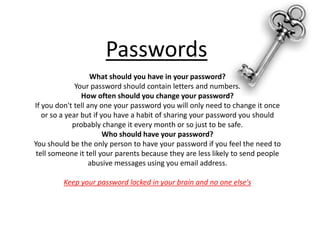 PasswordsWhat should you have in your password?Your password should contain letters and numbers.How often should you change your password?If you don't tell any one your password you will only need to change it once or so a year but if you have a habit of sharing your password you should probably change it every month or so just to be safe.Who should have your password?You should be the only person to have your password if you feel the need to tell someone it tell your parents because they are less likely to send people abusive messages using you email address.Keep your password locked in your brain and no one else's 