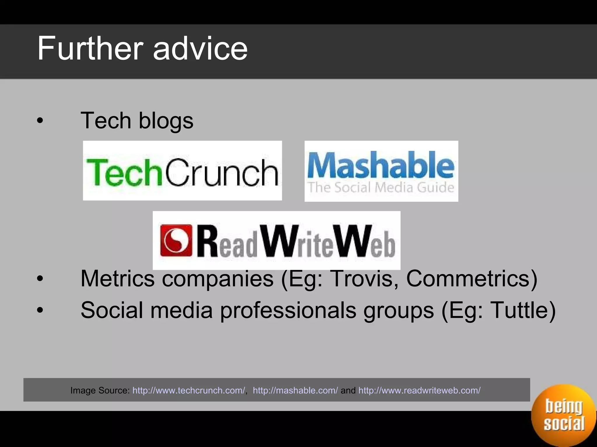 Further advice Tech blogs  Metrics companies (Eg: Trovis, Commetrics) Social media professionals groups (Eg: Tuttle) Image Source:  http://www.techcrunch.com/ ,  http://mashable.com/  and  http://www.readwriteweb.com/   