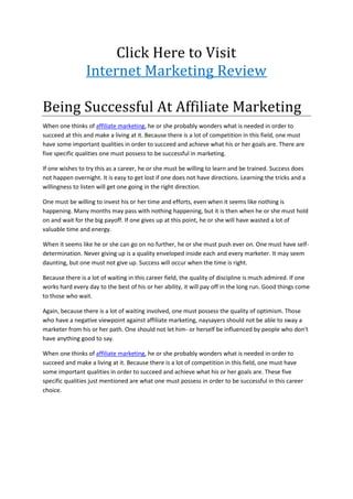 Click Here to Visit
                 Internet Marketing Review

Being Successful At Affiliate Marketing
When one thinks of affiliate marketing, he or she probably wonders what is needed in order to
succeed at this and make a living at it. Because there is a lot of competition in this field, one must
have some important qualities in order to succeed and achieve what his or her goals are. There are
five specific qualities one must possess to be successful in marketing.

If one wishes to try this as a career, he or she must be willing to learn and be trained. Success does
not happen overnight. It is easy to get lost if one does not have directions. Learning the tricks and a
willingness to listen will get one going in the right direction.

One must be willing to invest his or her time and efforts, even when it seems like nothing is
happening. Many months may pass with nothing happening, but it is then when he or she must hold
on and wait for the big payoff. If one gives up at this point, he or she will have wasted a lot of
valuable time and energy.

When it seems like he or she can go on no further, he or she must push ever on. One must have self-
determination. Never giving up is a quality enveloped inside each and every marketer. It may seem
daunting, but one must not give up. Success will occur when the time is right.

Because there is a lot of waiting in this career field, the quality of discipline is much admired. If one
works hard every day to the best of his or her ability, it will pay off in the long run. Good things come
to those who wait.

Again, because there is a lot of waiting involved, one must possess the quality of optimism. Those
who have a negative viewpoint against affiliate marketing, naysayers should not be able to sway a
marketer from his or her path. One should not let him- or herself be influenced by people who don't
have anything good to say.

When one thinks of affiliate marketing, he or she probably wonders what is needed in order to
succeed and make a living at it. Because there is a lot of competition in this field, one must have
some important qualities in order to succeed and achieve what his or her goals are. These five
specific qualities just mentioned are what one must possess in order to be successful in this career
choice.
 