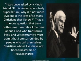 “I was once asked by a Hindu
friend: ‘If this conversion is truly
supernatural, why is it not more
 evident in the lives of so many
 Christians that I know?’ That is
    the one question that truly
bothers me. We talk all the time
   about a God who transforms
 lives, and yet constantly I must
 admit that I am surrounded by
   people who call themselves
 Christians whose lives have not
        been transformed.”
          - Ravi Zacharias
                         www.confidentchristians.org
 