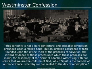 Westminster Confession




  “This certainty is not a bare conjectural and probable persuasion
  grounded upon a fallible hope; but an infallible assurance of faith
   founded upon the divine truth of the promises of salvation, the
   inward evidence of those graces unto which these promises are
 made, the testimony of the Spirit of adoption witnessing with our
spirits that we are the children of God, which Spirit is the earnest of
 our inheritance, whereby we are sealed to the day of redemption.”
                            www.confidentchristians.org
 