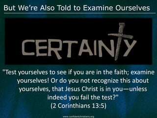 But We’re Also Told to Examine Ourselves




"Test yourselves to see if you are in the faith; examine
     yourselves! Or do you not recognize this about
      yourselves, that Jesus Christ is in you—unless
                indeed you fail the test?"
                  (2 Corinthians 13:5)
                      www.confidentchristians.org
 