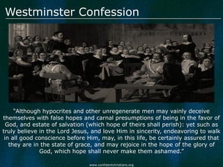 Westminster Confession




     “Although hypocrites and other unregenerate men may vainly deceive
themselves with false hopes and carnal presumptions of being in the favor of
  God, and estate of salvation (which hope of theirs shall perish): yet such as
truly believe in the Lord Jesus, and love Him in sincerity, endeavoring to walk
 in all good conscience before Him, may, in this life, be certainly assured that
   they are in the state of grace, and may rejoice in the hope of the glory of
              God, which hope shall never make them ashamed.”

                               www.confidentchristians.org
 