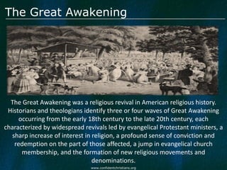 The Great Awakening




  The Great Awakening was a religious revival in American religious history.
 Historians and theologians identify three or four waves of Great Awakening
     occurring from the early 18th century to the late 20th century, each
characterized by widespread revivals led by evangelical Protestant ministers, a
  sharp increase of interest in religion, a profound sense of conviction and
   redemption on the part of those affected, a jump in evangelical church
      membership, and the formation of new religious movements and
                                denominations.
                               www.confidentchristians.org
 