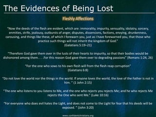 The Evidences of Being Lost
                                            Fleshly Affections

   “Now the deeds of the flesh are evident, which are: immorality, impurity, sensuality, idolatry, sorcery,
    enmities, strife, jealousy, outbursts of anger, disputes, dissensions, factions, envying, drunkenness,
  carousing, and things like these, of which I forewarn you, just as I have forewarned you, that those who
                           practice such things will not inherit the kingdom of God.”
                                              (Galatians 5:19–21)

   “Therefore God gave them over in the lusts of their hearts to impurity, so that their bodies would be
dishonored among them. . . .For this reason God gave them over to degrading passions” (Romans 1:24, 26)

                “For the one who sows to his own flesh will from the flesh reap corruption”
                                              (Galatians 6:8)

“Do not love the world nor the things in the world. If anyone loves the world, the love of the Father is not in
                                             him. ” (1 John 2:15)

“The one who listens to you listens to Me, and the one who rejects you rejects Me; and he who rejects Me
                                rejects the One who sent Me.” (Luke 10:16)

“For everyone who does evil hates the Light, and does not come to the Light for fear that his deeds will be
                                         exposed. ” (John 3:20)

                                            www.confidentchristians.org
 