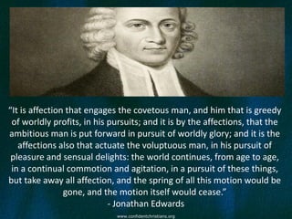 “It is affection that engages the covetous man, and him that is greedy
 of worldly profits, in his pursuits; and it is by the affections, that the
ambitious man is put forward in pursuit of worldly glory; and it is the
   affections also that actuate the voluptuous man, in his pursuit of
 pleasure and sensual delights: the world continues, from age to age,
 in a continual commotion and agitation, in a pursuit of these things,
but take away all affection, and the spring of all this motion would be
                gone, and the motion itself would cease.”
                            - Jonathan Edwards
                             www.confidentchristians.org
 