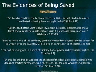 The Evidences of Being Saved
                                     Holy Affections

    “But he who practices the truth comes to the Light, so that his deeds may be
             manifested as having been wrought in God.” (John 3:21)

      “But the fruit of the Spirit is love, joy, peace, patience, kindness, goodness,
      faithfulness, gentleness, self-control; against such things there is no law. ”
                                     (Galatians 5:22–23)

“Now as to the love of the brethren, you have no need for anyone to write to you, for
   you yourselves are taught by God to love one another; ” (1 Thessalonians 4:9)

“For God has not given us a spirit of timidity, but of power and love and discipline. ” (2
                                       Timothy 1:7)

  “By this the children of God and the children of the devil are obvious: anyone who
   does not practice righteousness is not of God, nor the one who does not love his
                                brother. ” (1 John 3:10)
                                    www.confidentchristians.org
 