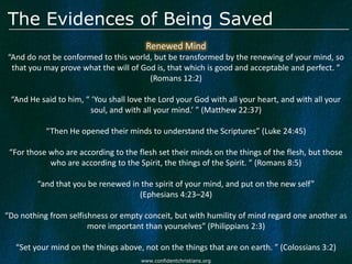 The Evidences of Being Saved
                                        Renewed Mind
“And do not be conformed to this world, but be transformed by the renewing of your mind, so
 that you may prove what the will of God is, that which is good and acceptable and perfect. ”
                                       (Romans 12:2)

 “And He said to him, “ ‘You shall love the Lord your God with all your heart, and with all your
                        soul, and with all your mind.’ ” (Matthew 22:37)

           “Then He opened their minds to understand the Scriptures” (Luke 24:45)

 “For those who are according to the flesh set their minds on the things of the flesh, but those
            who are according to the Spirit, the things of the Spirit. ” (Romans 8:5)

         “and that you be renewed in the spirit of your mind, and put on the new self”
                                    (Ephesians 4:23–24)

“Do nothing from selfishness or empty conceit, but with humility of mind regard one another as
                       more important than yourselves” (Philippians 2:3)

   “Set your mind on the things above, not on the things that are on earth. ” (Colossians 3:2)
                                      www.confidentchristians.org
 