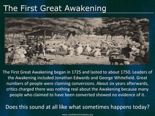 The First Great Awakening




The First Great Awakening began in 1725 and lasted to about 1750. Leaders of
   the Awakening included Jonathan Edwards and George Whitefield. Great
  numbers of people were claiming conversions. About six years afterwards,
  critics charged there was nothing real about the Awakening because many
    people who claimed to have been converted showed no evidence of it.

 Does this sound at all like what sometimes happens today?
                              www.confidentchristians.org
 