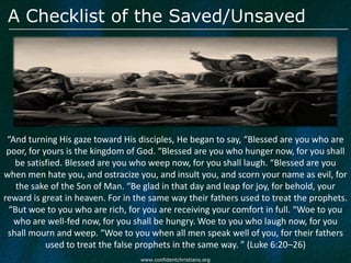 A Checklist of the Saved/Unsaved




 “And turning His gaze toward His disciples, He began to say, “Blessed are you who are
 poor, for yours is the kingdom of God. “Blessed are you who hunger now, for you shall
   be satisfied. Blessed are you who weep now, for you shall laugh. “Blessed are you
when men hate you, and ostracize you, and insult you, and scorn your name as evil, for
   the sake of the Son of Man. “Be glad in that day and leap for joy, for behold, your
reward is great in heaven. For in the same way their fathers used to treat the prophets.
 “But woe to you who are rich, for you are receiving your comfort in full. “Woe to you
   who are well-fed now, for you shall be hungry. Woe to you who laugh now, for you
 shall mourn and weep. “Woe to you when all men speak well of you, for their fathers
            used to treat the false prophets in the same way. ” (Luke 6:20–26)
                                   www.confidentchristians.org
 