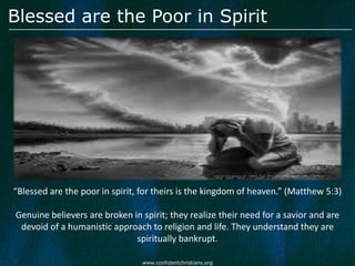 Blessed are the Poor in Spirit




“Blessed are the poor in spirit, for theirs is the kingdom of heaven.” (Matthew 5:3)

Genuine believers are broken in spirit; they realize their need for a savior and are
 devoid of a humanistic approach to religion and life. They understand they are
                              spiritually bankrupt.

                                 www.confidentchristians.org
 