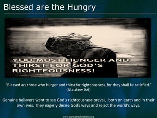 Blessed are the Hungry




 “Blessed are those who hunger and thirst for righteousness, for they shall be satisfied.”
                                   (Matthew 5:6)

Genuine believers want to see God’s righteousness prevail, both on earth and in their
       own lives. They eagerly desire God’s ways and reject the world’s ways.

                                    www.confidentchristians.org
 