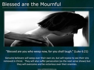 Blessed are the Mournful




  “Blessed are you who weep now, for you shall laugh.” (Luke 6:21)

  Genuine believers will weep over their own sin, but will rejoice to see their sins
removed in Christ. They will also suffer persecution (as the next verse shows) but
            they will overcome and be victorious over their enemies.
                                 www.confidentchristians.org
 