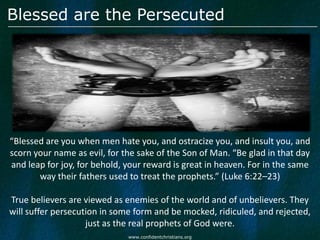 Blessed are the Persecuted




“Blessed are you when men hate you, and ostracize you, and insult you, and
scorn your name as evil, for the sake of the Son of Man. “Be glad in that day
and leap for joy, for behold, your reward is great in heaven. For in the same
       way their fathers used to treat the prophets.” (Luke 6:22–23)

True believers are viewed as enemies of the world and of unbelievers. They
will suffer persecution in some form and be mocked, ridiculed, and rejected,
                    just as the real prophets of God were.
                              www.confidentchristians.org
 