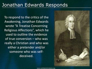Jonathan Edwards Responds

To respond to the critics of the
Awakening, Jonathan Edwards
 wrote “A Treatise Concerning
Religious Affections”, which he
 used to outline the evidence
 of true conversion – who was
really a Christian and who was
   either a pretender and/or
    someone who was self-
            deceived.


                       www.confidentchristians.org
 