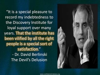 “It is a special pleasure to
record my indebtedness to
 the Discovery Institute for
  loyal support over many
years. That the institute has
been vilified by all the right
 people is a special sort of
         satisfaction.”
      - Dr. David Berlinski
     The Devil’s Delusion


                     www.confidentchristians.org
 