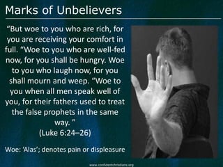 Marks of Unbelievers
 “But woe to you who are rich, for
 you are receiving your comfort in
full. “Woe to you who are well-fed
now, for you shall be hungry. Woe
   to you who laugh now, for you
  shall mourn and weep. “Woe to
  you when all men speak well of
you, for their fathers used to treat
   the false prophets in the same
                way. ”
           (Luke 6:24–26)
Woe: ‘Alas’; denotes pain or displeasure
                            www.confidentchristians.org
 