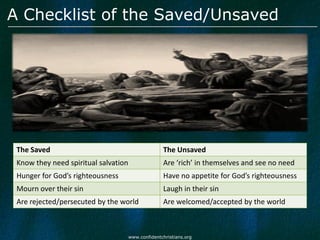 A Checklist of the Saved/Unsaved




 The Saved                                          The Unsaved
 Know they need spiritual salvation                 Are ‘rich’ in themselves and see no need
 Hunger for God’s righteousness                     Have no appetite for God’s righteousness
 Mourn over their sin                               Laugh in their sin
 Are rejected/persecuted by the world               Are welcomed/accepted by the world



                                      www.confidentchristians.org
 