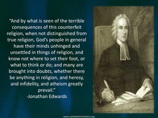 “And by what is seen of the terrible
   consequences of this counterfeit
religion, when not distinguished from
true religion, God’s people in general
    have their minds unhinged and
  unsettled in things of religion, and
 know not where to set their foot, or
  what to think or do; and many are
 brought into doubts, whether there
 be anything in religion, and heresy,
  and infidelity, and atheism greatly
                prevail.”
          -Jonathan Edwards


                          www.confidentchristians.org
 
