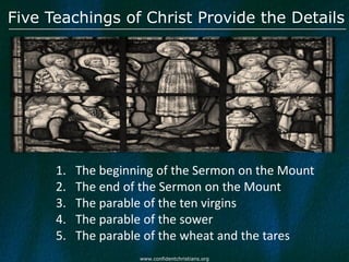 Five Teachings of Christ Provide the Details




      1.   The beginning of the Sermon on the Mount
      2.   The end of the Sermon on the Mount
      3.   The parable of the ten virgins
      4.   The parable of the sower
      5.   The parable of the wheat and the tares
                     www.confidentchristians.org
 