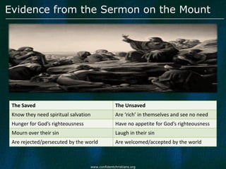Evidence from the Sermon on the Mount




 The Saved                                          The Unsaved
 Know they need spiritual salvation                 Are ‘rich’ in themselves and see no need
 Hunger for God’s righteousness                     Have no appetite for God’s righteousness
 Mourn over their sin                               Laugh in their sin
 Are rejected/persecuted by the world               Are welcomed/accepted by the world



                                      www.confidentchristians.org
 