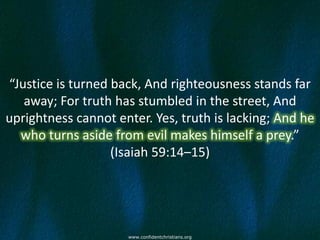 “Justice is turned back, And righteousness stands far
   away; For truth has stumbled in the street, And
uprightness cannot enter. Yes, truth is lacking; And he
  who turns aside from evil makes himself a prey.”
                   (Isaiah 59:14–15)




                     www.confidentchristians.org
 