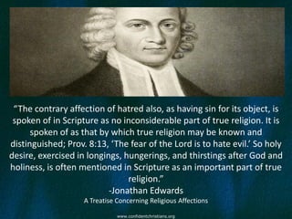 “The contrary affection of hatred also, as having sin for its object, is
 spoken of in Scripture as no inconsiderable part of true religion. It is
      spoken of as that by which true religion may be known and
distinguished; Prov. 8:13, ‘The fear of the Lord is to hate evil.’ So holy
desire, exercised in longings, hungerings, and thirstings after God and
holiness, is often mentioned in Scripture as an important part of true
                                religion.”
                           -Jonathan Edwards
                    A Treatise Concerning Religious Affections

                               www.confidentchristians.org
 