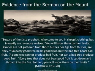 Evidence from the Sermon on the Mount




“Beware of the false prophets, who come to you in sheep’s clothing, but
   inwardly are ravenous wolves. “You will know them by their fruits.
  Grapes are not gathered from thorn bushes nor figs from thistles, are
 they? “So every good tree bears good fruit, but the bad tree bears bad
fruit. “A good tree cannot produce bad fruit, nor can a bad tree produce
  good fruit. “Every tree that does not bear good fruit is cut down and
    thrown into the fire. So then, you will know them by their fruits.”
                            (Matthew 7:15–20)
                            www.confidentchristians.org
 