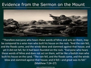 Evidence from the Sermon on the Mount




  “Therefore everyone who hears these words of Mine and acts on them, may
be compared to a wise man who built his house on the rock. “And the rain fell,
and the floods came, and the winds blew and slammed against that house; and
  yet it did not fall, for it had been founded on the rock. “Everyone who hears
 these words of Mine and does not act on them, will be like a foolish man who
 built his house on the sand. “The rain fell, and the floods came, and the winds
    blew and slammed against that house; and it fell—and great was its fall.”
                                   (Matthew 7:24–27)
                               www.confidentchristians.org
 