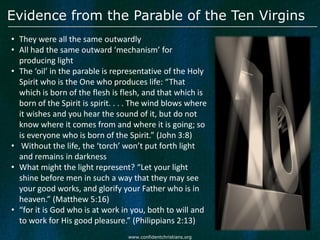 Evidence from the Parable of the Ten Virgins
• They were all the same outwardly
• All had the same outward ‘mechanism’ for
  producing light
• The ‘oil’ in the parable is representative of the Holy
  Spirit who is the One who produces life: “That
  which is born of the flesh is flesh, and that which is
  born of the Spirit is spirit. . . . The wind blows where
  it wishes and you hear the sound of it, but do not
  know where it comes from and where it is going; so
  is everyone who is born of the Spirit.” (John 3:8)
• Without the life, the ‘torch’ won’t put forth light
  and remains in darkness
• What might the light represent? “Let your light
  shine before men in such a way that they may see
  your good works, and glorify your Father who is in
  heaven.” (Matthew 5:16)
• “for it is God who is at work in you, both to will and
  to work for His good pleasure.” (Philippians 2:13)
                                  www.confidentchristians.org
 