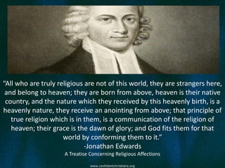 “All who are truly religious are not of this world, they are strangers here,
 and belong to heaven; they are born from above, heaven is their native
 country, and the nature which they received by this heavenly birth, is a
heavenly nature, they receive an anointing from above; that principle of
   true religion which is in them, is a communication of the religion of
   heaven; their grace is the dawn of glory; and God fits them for that
                     world by conforming them to it.”
                             -Jonathan Edwards
                     A Treatise Concerning Religious Affections

                                www.confidentchristians.org
 
