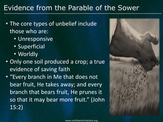 Evidence from the Parable of the Sower

• The core types of unbelief include
  those who are:
    • Unresponsive
    • Superficial
    • Worldly
• Only one soil produced a crop; a true
  evidence of saving faith
• “Every branch in Me that does not
  bear fruit, He takes away; and every
  branch that bears fruit, He prunes it
  so that it may bear more fruit.” (John
  15:2)
                        www.confidentchristians.org
 