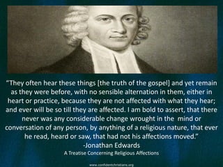 “They often hear these things [the truth of the gospel] and yet remain
  as they were before, with no sensible alternation in them, either in
 heart or practice, because they are not affected with what they hear;
and ever will be so till they are affected. I am bold to assert, that there
      never was any considerable change wrought in the mind or
conversation of any person, by anything of a religious nature, that ever
       he read, heard or saw, that had not his affections moved.”
                            -Jonathan Edwards
                    A Treatise Concerning Religious Affections

                               www.confidentchristians.org
 