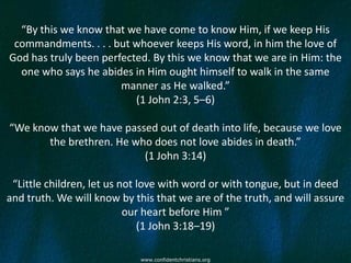 “By this we know that we have come to know Him, if we keep His
 commandments. . . . but whoever keeps His word, in him the love of
God has truly been perfected. By this we know that we are in Him: the
  one who says he abides in Him ought himself to walk in the same
                       manner as He walked.”
                          (1 John 2:3, 5–6)

“We know that we have passed out of death into life, because we love
       the brethren. He who does not love abides in death.”
                          (1 John 3:14)

 “Little children, let us not love with word or with tongue, but in deed
and truth. We will know by this that we are of the truth, and will assure
                           our heart before Him ”
                              (1 John 3:18–19)

                            www.confidentchristians.org
 