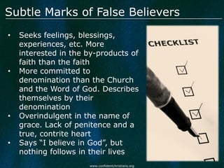 Subtle Marks of False Believers
•   Seeks feelings, blessings,
    experiences, etc. More
    interested in the by-products of
    faith than the faith
•   More committed to
    denomination than the Church
    and the Word of God. Describes
    themselves by their
    denomination
•   Overindulgent in the name of
    grace. Lack of penitence and a
    true, contrite heart
•   Says “I believe in God”, but
    nothing follows in their lives
                      www.confidentchristians.org
 