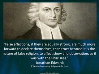 “False affections, if they are equally strong, are much more
 forward to declare themselves, than true: because it is the
nature of false religion, to affect show and observation; as it
                   was with the Pharisees.”
                       -Jonathan Edwards
                  A Treatise Concerning Religious Affections


                           www.confidentchristians.org
 