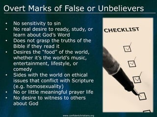Overt Marks of False or Unbelievers
•   No sensitivity to sin
•   No real desire to ready, study, or
    learn about God’s Word
•   Does not grasp the truths of the
    Bible if they read it
•   Desires the “food” of the world,
    whether it’s the world’s music,
    entertainment, lifestyle, or
    comedy
•   Sides with the world on ethical
    issues that conflict with Scripture
    (e.g. homosexuality)
•   No or little meaningful prayer life
•   No desire to witness to others
    about God

                         www.confidentchristians.org
 