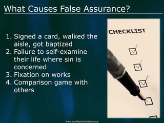 What Causes False Assurance?


1. Signed a card, walked the
   aisle, got baptized
2. Failure to self-examine
   their life where sin is
   concerned
3. Fixation on works
4. Comparison game with
   others



                  www.confidentchristians.org
 