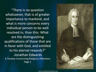 “There is no question
 whatsoever, that is of greater
 importance to mankind, and
 what is more concerns every
  individual person to be well
  resolved in, than this: What
     are the distinguishing
qualifications of those that are
in favor with God, and entitled
    to his eternal rewards?”
       -Jonathan Edwards
A Treatise Concerning Religious Affections
                 Page 1


                               www.confidentchristians.org
 