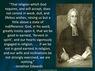 “That religion which God
  requires, and will accept, does
   not consist in weak, dull, and
  lifeless wishes, raising us but a
        little above a state of
  indifference: God, in his word,
greatly insists upon it, that we be
     good in earnest, ‘fervent in
spirit’, and our hearts vigorously
 engaged in religion. . . . If we be
 not in good earnest in religion,
and our wills and inclinations be
  not strongly exercised, we are
                nothing.”
          - Jonathan Edwards
                         www.confidentchristians.org
 