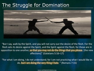 The Struggle for Domination




 “But I say, walk by the Spirit, and you will not carry out the desire of the flesh. For the
 flesh sets its desire against the Spirit, and the Spirit against the flesh; for these are in
opposition to one another, so that you may not do the things that you please. [the new
                              affections]” (Galatians 5:16–17)

“For what I am doing, I do not understand; for I am not practicing what I would like to
              do, but I am doing the very thing I hate. ” (Romans 7:15)

                                     www.confidentchristians.org
 