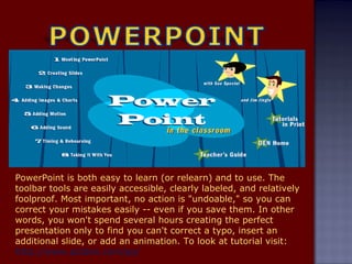 PowerPoint is both easy to learn (or relearn) and to use. The toolbar tools are easily accessible, clearly labeled, and relatively foolproof. Most important, no action is "undoable," so you can correct your mistakes easily -- even if you save them. In other words, you won't spend several hours creating the perfect presentation only to find you can't correct a typo, insert an additional slide, or add an animation.  To look at tutorial visit:  http://www.actden.com/pp/ 