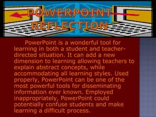 PowerPoint is a wonderful tool for learning in both a student and teacher-directed situation. It can add a new dimension to learning allowing teachers to explain abstract concepts, while accommodating all learning styles. Used properly, PowerPoint can be one of the most powerful tools for disseminating information ever known. Employed inappropriately, PowerPoint could potentially confuse students and make learning a difficult process. 