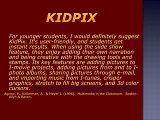 For younger students, I would definitely suggest KidPix. It's user-friendly, and students get instant results. When using the slide show feature, they enjoy adding their own narration and being creative with the drawing tools and stamps. Its key features are adding pictures to I-movie projects, adding pictures from and to I-photo albums, sharing pictures through e-mail, and importing music from I-tunes, crisper graphics, stretch to fill big screens, and 3d color cursors.  http://www.mackiev.com/kid_pix.html Agnew, P., Kellerman, A., & Meyer J. (1996).  Multimedia in the Classroom.  Boston: Allyn & Bacon. 