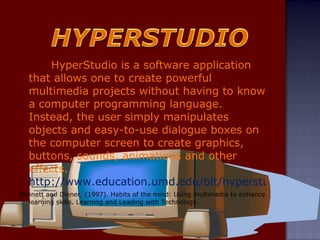 HyperStudio is a software application that allows one to create powerful multimedia projects without having to know a computer programming language. Instead, the user simply manipulates objects and easy-to-use dialogue boxes on the computer screen to create graphics, buttons, sounds, animations and other effects.  http://www.education.umd.edu/blt/hyperstudio/ Bennett and Diener, (1997). Habits of the mind: Using multimedia to enhance learning skills. Learning and Leading with Technology. 
