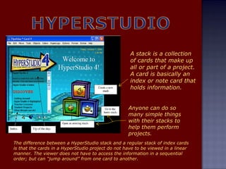 A stack is a collection of cards that make up all or part of a project. A card is basically an index or note card that holds information. Anyone can do so many simple things with their stacks to help them perform projects. The difference between a HyperStudio stack and a regular stack of index cards is that the cards in a HyperStudio project do not have to be viewed in a linear manner. The viewer does not have to access the information in a sequential order; but can “jump around” from one card to another. 
